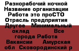 Разнорабочий ночной › Название организации ­ Работа-это проСТО › Отрасль предприятия ­ Другое › Минимальный оклад ­ 19 305 - Все города Работа » Вакансии   . Амурская обл.,Сковородинский р-н